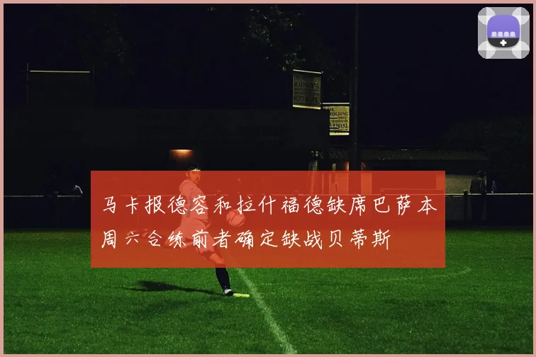 马卡报德容和拉什福德缺席巴萨本周六合练前者确定缺战贝蒂斯